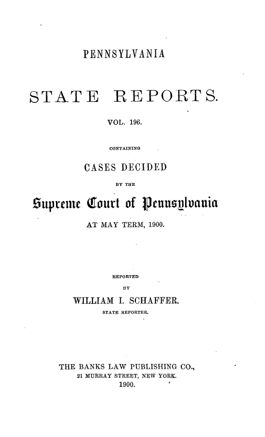 handle is hein.statereports/pensrts0196 and id is 1 raw text is: PENNSYLVANIASTATE REPORTS.VOL. 196.CONTAININGCASES DECIDEDBY THE£Supteuie Tourt of penspluaniaAT MAY TERM, 1900.REPORTEDBYWILLIAM I. SCHAFFER.STATE REPORTER.THE BANKS LAW PUBLISHING CO.,21 MURRAY STREET, NEW YORK.1900.