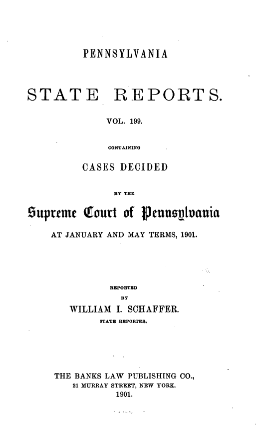 handle is hein.statereports/pensrts0199 and id is 1 raw text is: PENNSYLVANIASTATE REPORTS.VOL. 199.CONTAININGCASES DECIDEDBY THEiuprcme Qtourt of PnnslvauiaAT JANUARY AND MAY TERMS, 1901.REPORTEDBYWILLIAM I. SCHAFFER.STAT  BEPORTER.THE BANKS LAW PUBLISHING CO.,21 MURRAY STREET, NEW YORK.1901.