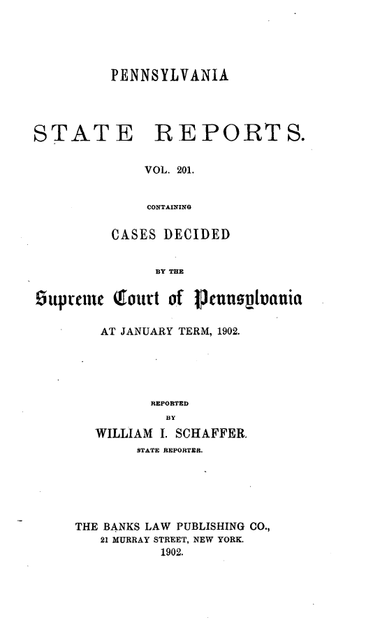 handle is hein.statereports/pensrts0201 and id is 1 raw text is: PENNSYLVANIASTATE REPORTS.VOL. 201.CONTAININGCASES DECIDEDBY THE£upemnc Qtoutt of I3uusijvauiaAT JANUARY TERM, 1902.REPORTEDBYWILLIAM I. SCHAFFER.STATE REPORTER.THE BANKS LAW      PUBLISHING CO.,21 MURRAY STREET, NEW YORK.1902.