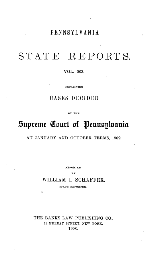 handle is hein.statereports/pensrts0203 and id is 1 raw text is: PENNSYLVANIASTATE -REPORTS.VOL. 203.CONTAl NMGCASES DECIDEDBY THESuptunc Qourt of 1cnput1vauiaAT JANUARY AND OCTOBER TERMS, 1902.REPORTEDWILLIAM I. SCHAFFER.STATE REPORTER.THE BANKS LAW PUBLISHING CO.,21 MURRAY STREET, NEW YORK.1903.