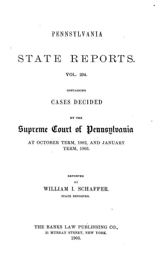 handle is hein.statereports/pensrts0204 and id is 1 raw text is: PENNSYLVANIASTATE BEPORTS.VOL. 204.CONTAININGCASES DECIDEDBY THE6upranc foutt of pcnnsvijuaniaAT OCTOBER TERM, 1902, AND JANUARYTERM, 1903.REPORTEDBYWILLIAM I. SCHAFFER.STATE REPORTER.THE BANKS LAW PUBLISHING CO.,21 MURRAY STREET, NEW YORK.1903.