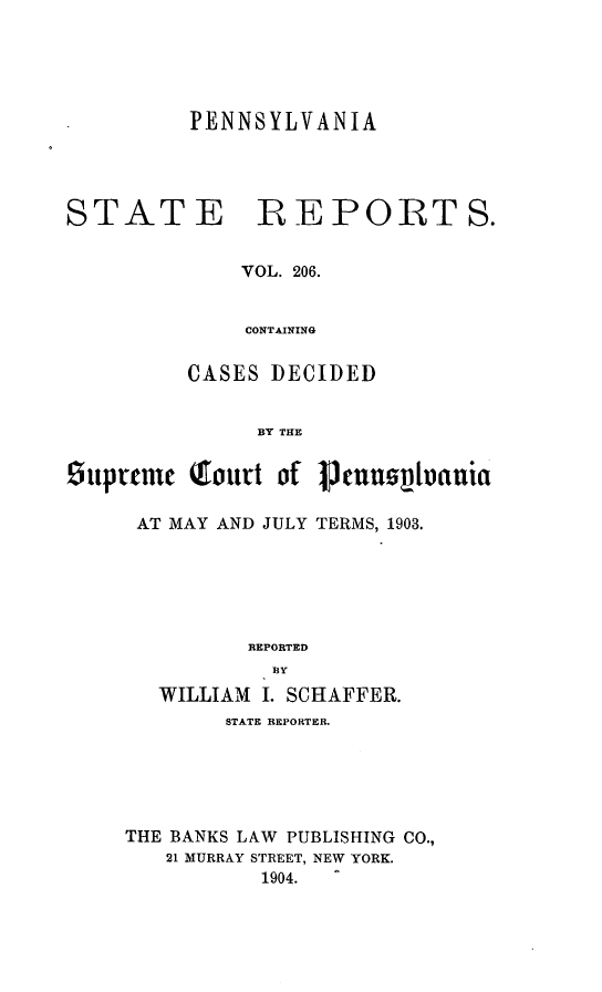 handle is hein.statereports/pensrts0206 and id is 1 raw text is: PENNSYLVANIASTATE REPORTS.VOL. 206.CONTAININGCASES DECIDEDBY THEiupreme Tourt of imuonvhaniaAT MAY AND JULY TERMS, 1903.REPORTED13YWILLIAM I. SCHAFFER.STATE REPORTER.THE BANKS LAW PUBLISHING CO.,21 MURRAY STREET, NEW YORK.1904.