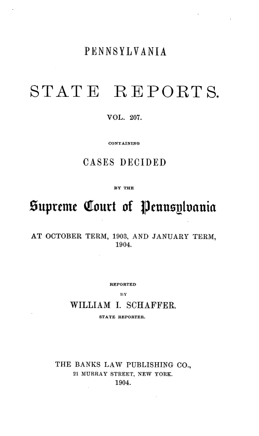 handle is hein.statereports/pensrts0207 and id is 1 raw text is: PENNSYLVANIASTATE REPORTS.VOL. 207.CONTAININGCASES DECIDEDBY THESuprtmm  Tout of    ncuusttvauiaAT OCTOBER TERM, 1903, AND JANUARY TERM,1904.REPORTEDWILLIAM I. SCHAFFER.STATE REPORTER.THE BANKS LAW PUBLISHING CO.,21 MURRAY STREET, NEW YORK.1904.