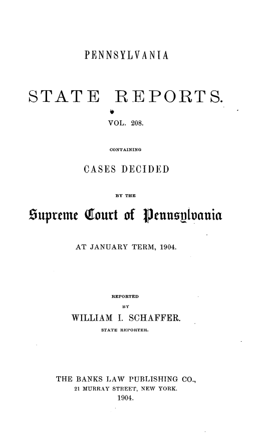 handle is hein.statereports/pensrts0208 and id is 1 raw text is: PENNSYLVANIASTATE BEPORTS.VOL. 208.CONTAININGCASES DECIDEDBY THESupreme (ourt of IJnnploauiaAT JANUARY TERM, 1904.REPORTEDBYWILLIAM I. SCHAFFER.STATE REPORTER.THE BANKS LAW PUBLISHING CO.,21 MURRAY STREET, NEW YORK.1904.