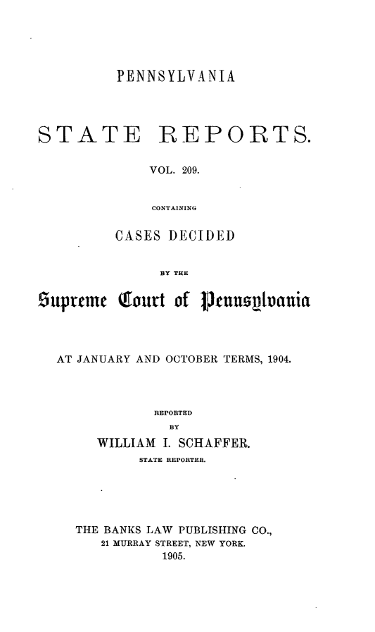 handle is hein.statereports/pensrts0209 and id is 1 raw text is: PENNSYLVANIASTATE REPORTS.VOL. 209.CONTAININGCASES DECIDEDBY THE5uprnmrc court of 1jlnn     uloaniaAT JANUARY AND OCTOBER TERMS, 1904.REPORTEDBYWILLIAM I. SCHAFFER.STATE REPORTER.THE BANKS LAW PUBLISHING CO.,21 MURRAY STREET, NEW YORK.1905.