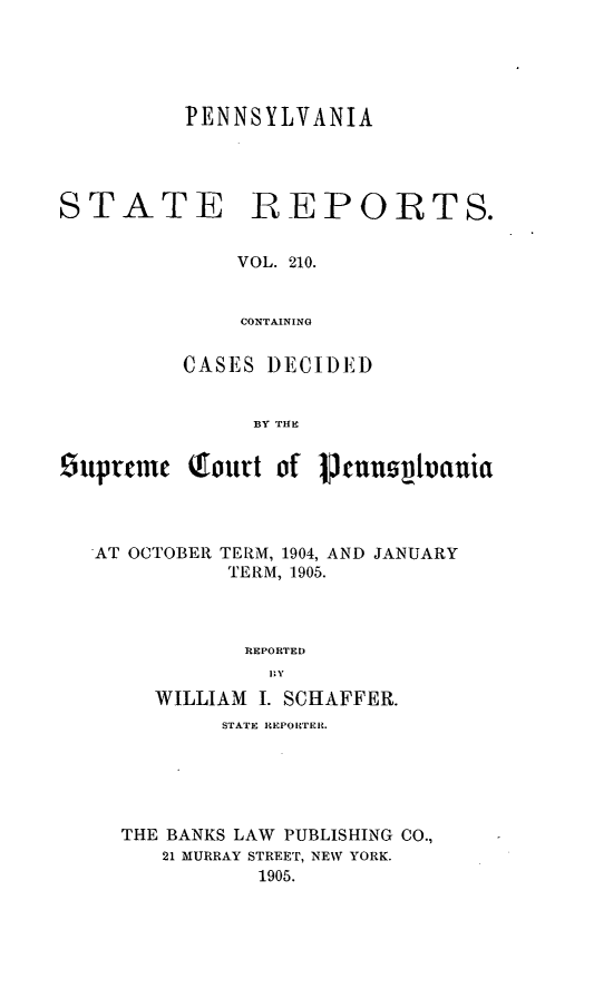 handle is hein.statereports/pensrts0210 and id is 1 raw text is: PENNSYLVANIASTATEREPORTS.VOL. 210.CONTAININGCASES DECIDEDBY THE!iuprtme Qtourt of !, cnn hianiaAT OCTOBER TERM, 1904, AND JANUARYTERM, 1905.REPORTEDWILLIAM I. SCHAFFER.STATE REPOBTEI.THE BANKS LAW PUBLISHING CO.,21 MURRAY STREET, NEW YORK.1905.