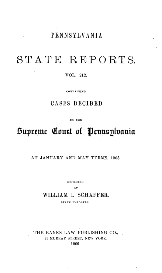 handle is hein.statereports/pensrts0212 and id is 1 raw text is: PENNSYLVANIASTATEREPORTS.VOL. 212.CONTAININGCASES DECIDEDBY THEStpytecn Qottit of 1tuslVtuaniaAT JANUARY AND MAY TERMS, 1905.REPORTEDII VWILLIAM I. SCHAFFER.STATE REPORTER.THE BANKS LAW PUBLISHING CO.,21 MURRAY STREET, NEW YORK.1906.
