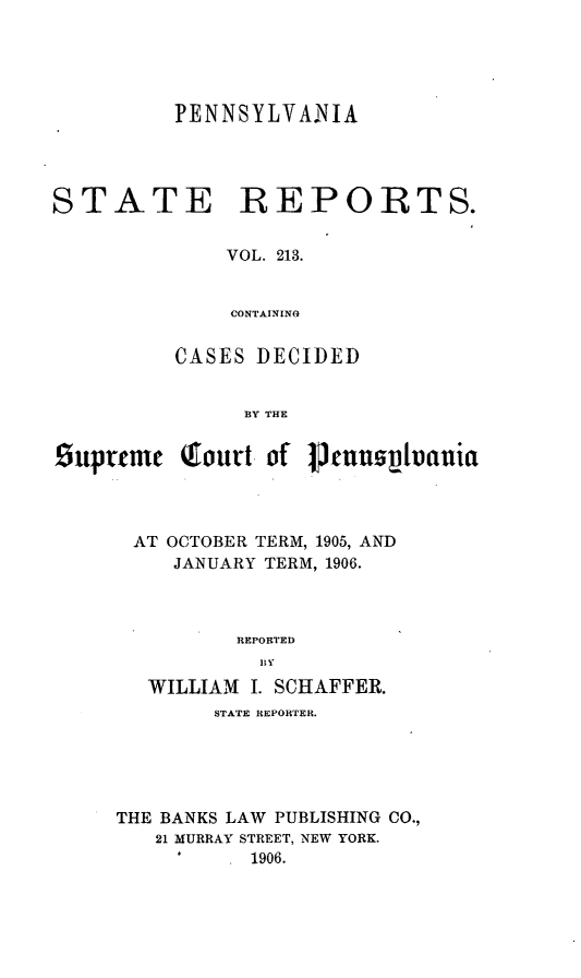 handle is hein.statereports/pensrts0213 and id is 1 raw text is: PENNSYLVANIASTATE REPORTS.VOL. 213.CONTAININGCASES DECIDEDBY THESupreme (ourt of VtunnspvaniaAT OCTOBER TERM, 1905, ANDJANUARY TERM, 1906.REPORTEDWILLIAM I. SCHAFFER.STATE REPORTER.THE BANKS LAW PUBLISHING CO.,21 MURRAY STREET, NEW YORK.°  1906.