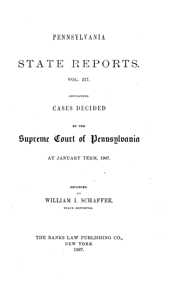 handle is hein.statereports/pensrts0217 and id is 1 raw text is: PENNSYLVANIASTATE,EPOIRTS.VOL. 217.CONTAININGCASES DECIDEDBY THE6uprmnc Tourt of Jenn1s~vaniaAT JANUARY TERM, 1907.REPORTEDBYWILLIAM I. SCHAFFER.STATE REPORTER.THE BANKS LAW PUBLISHING CO.,NEW YORK1907.