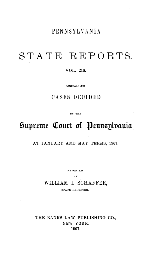 handle is hein.statereports/pensrts0218 and id is 1 raw text is: PENNSYLVANIASTATE REPORTS.VOL. 218.CONTAININGCASES DECIDEDBY THE6uptouie Qroudt of PucunslvtauiaAT JANUARY AND MAY TERMS, 1907.REPORTEDWILLIAM 1. SCHAFFER,STAr  REPOlrER.THE BANKS LAW PUBLISHING CO.,NEW YORK.1907.