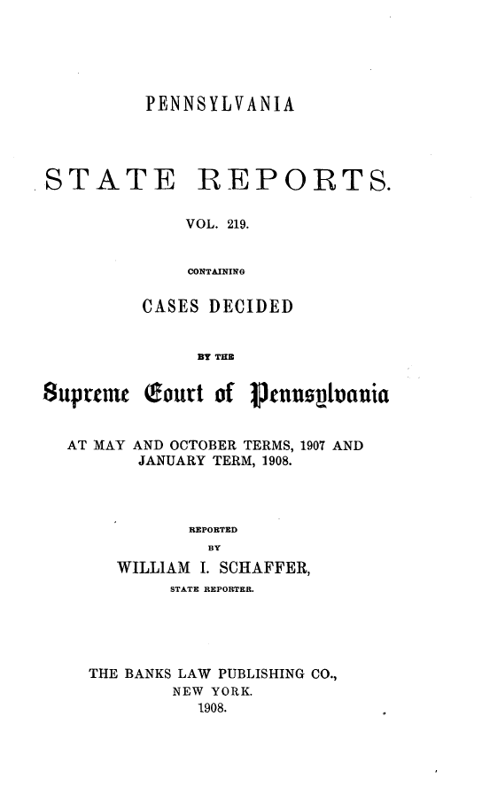 handle is hein.statereports/pensrts0219 and id is 1 raw text is: PENNSYLVANIASTATE REPORTS.VOL. 219.CONTAININGCASES DECIDEDBY THESup reu  QIoutt of ptnunsv~  niaAT MAY AND OCTOBER TERMS, 1907 ANDJANUARY TERM, 1908.REPORTEDBYWILLIAM I. SCHAFFER,STATE REPORTER.THE BANKS LAW PUBLISHING CO.,NEW YORK.1908.