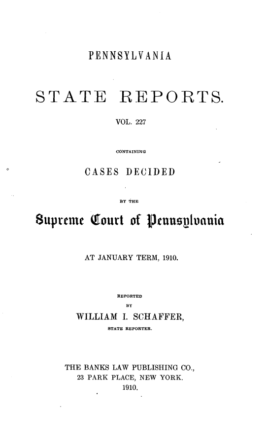 handle is hein.statereports/pensrts0227 and id is 1 raw text is: PENNSYLVANIASTATEREPORTS.VOL. 227CONTAININGCASES DECIDEDBY THE8uprtmne Qfourt of 1fuuspuauiaAT JANUARY TERM, 1910.REPORTEDBYWILLIAM I. SCHAFFER,STATE REPORTER.THE BANKS LAW PUBLISHING CO.,23 PARK PLACE, NEW YORK.1910.