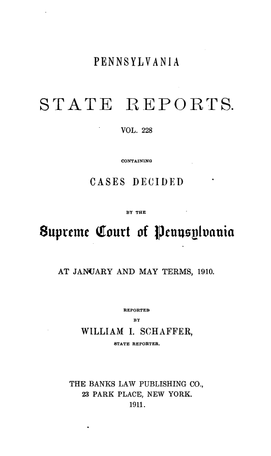 handle is hein.statereports/pensrts0228 and id is 1 raw text is: PENNSYLVANIASTATEREPORTS.VOL. 228CONTAININGCASES DECIDEDBY THE8upreme Qiourt of lknuqvuautiaAT JANUARY AND MAY TERMS, 1910.REPORTEDBYWILLIAM I. SCHAFFER,STATE REPORTER.THE BANKS LAW PUBLISHING CO.,23 PARK PLACE, NEW YORK.1911.