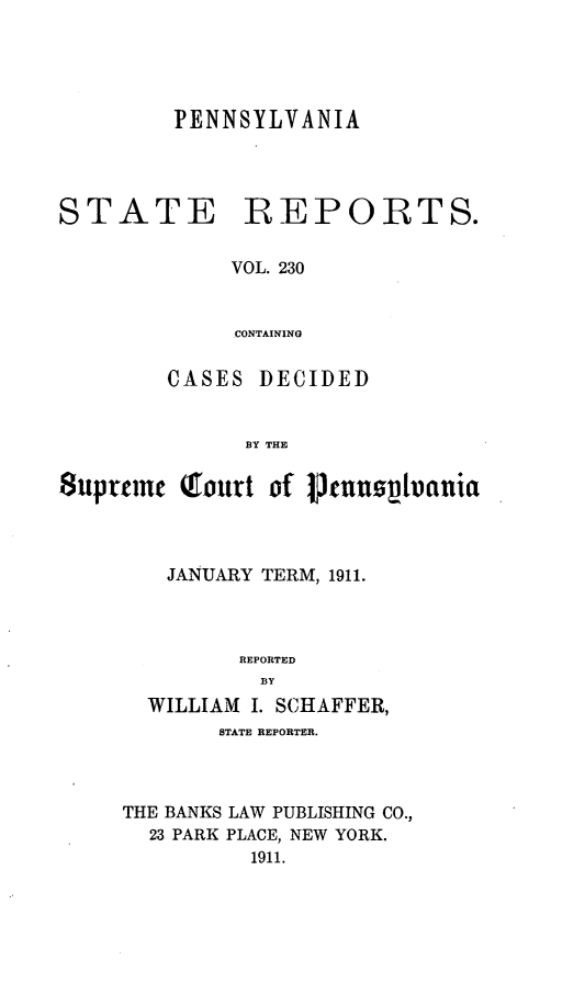 handle is hein.statereports/pensrts0230 and id is 1 raw text is: PENNSYLVANIASTATEREPORTS.VOL. 230CONTAININGCASES DECIDEDBY THESupremc Q(ourt Df 1jnnplianiaJANUARY TERM, 1911.REPORTEDBYWILLIAM I. SCHAFFER,STATE REPORTER.THE BANKS LAW PUBLISHING CO.,23 PARK PLACE, NEW YORK.1911.
