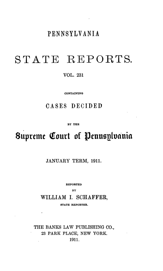 handle is hein.statereports/pensrts0231 and id is 1 raw text is: PENNSYLVANIASTATEREPORTS.VOL. 231CONTAININGCASES DECIDEDBY THESupreme Qourt of IenumpthnniaJANUARY TERM, 1911.REPORTEDBYWILLIAM I. SCHAFFER,STATE REPORTER.THE BANKS LAW PUBLISHING CO.,23 PARK PLACE, NEW YORK.1911.