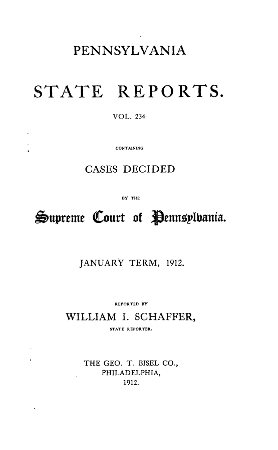 handle is hein.statereports/pensrts0234 and id is 1 raw text is: PENNSYLVANIASTATEREPORTS.VOL. 234CONTAININGCASES DECIDEDBY THEtupreme Court of i ennotbania.JANUARY TERM, 1912.REPORTED BYWILLIAM     I. SCHAFFER,STATE REPORTER.THE GEO. T. BISEL CO.,PHILADELPHIA,1912.