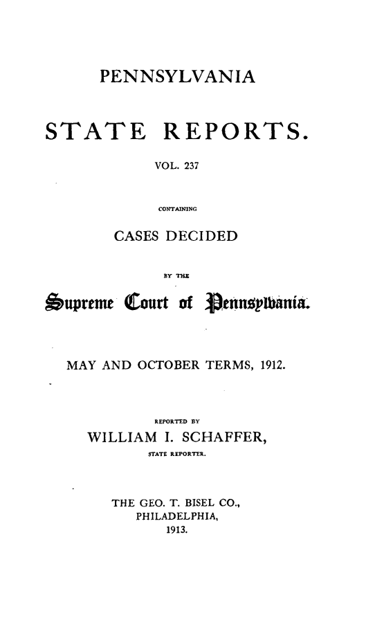 handle is hein.statereports/pensrts0237 and id is 1 raw text is: PENNSYLVANIASTATE REPORTS.VOL. 237CONTAININGCASES DECIDEDBY TZbupreme Court ofienniilania.MAY AND OCTOBER TERMS, 1912.REPORTED BYWILLIAM I. SCHAFFER,STATE REPORTER.THE GEO. T. BISEL CO.,PHILADELPHIA,1913.