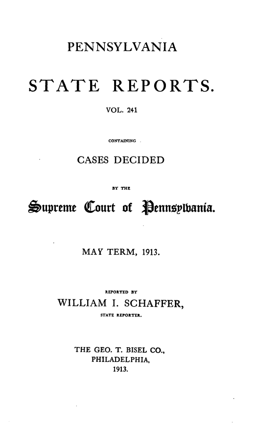 handle is hein.statereports/pensrts0241 and id is 1 raw text is: PENNSYLVANIASTATE      REPORTS.VOL. 241CONTAININGCASES DECIDEDBY THEOupreme Court ofVenngplpania.MAY TERM, 1913.REPORTED BYWILLIAM     I. SCHAFFER,STATE REPORTER.THE GEO. T. BISEL CO.,PHILADELPHIA,1913.