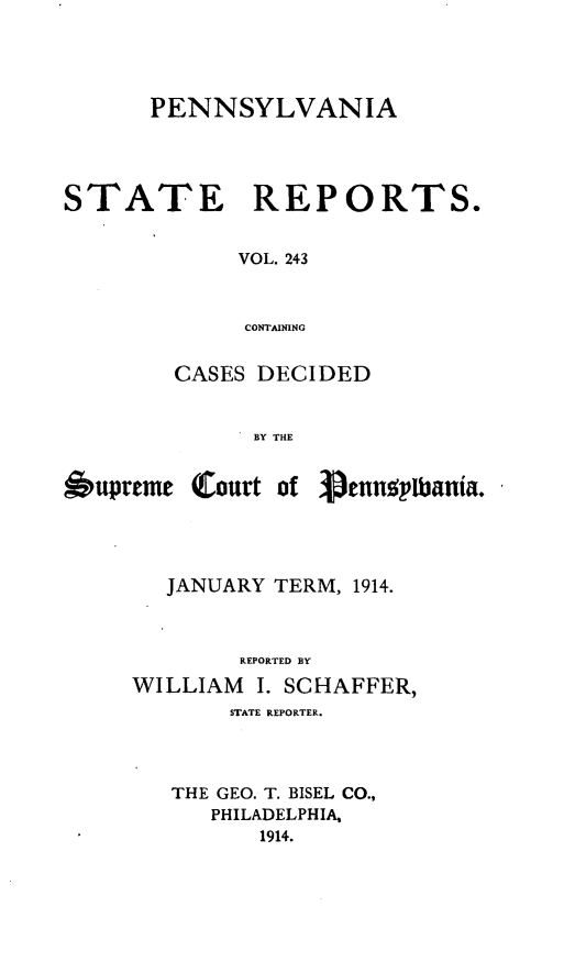 handle is hein.statereports/pensrts0243 and id is 1 raw text is: PENNSYLVANIASTATEREPORTS.VOL. 243CONTAININGCASES DECIDEDBY THE6upremeCourt of 3rnnqpUania.JANUARY TERM, 1914.REPORTED BYWILLIAM     I. SCHAFFER,STATE REPORTER.THE GEO. T. BISEL CO.,PHILADELPHIA,1914.