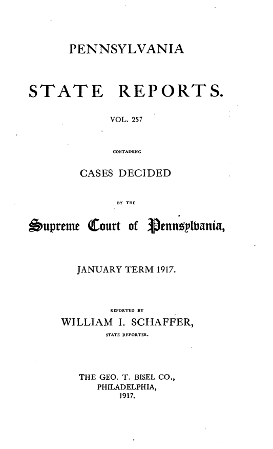 handle is hein.statereports/pensrts0257 and id is 1 raw text is: PENNSYLVANIASTATE REPORTS.VOL. 257CONTAININGCASES DECIDEDBY THEbupreme (Court of Vennoplbania,JANUARY TERM 1917.REPORTED BYWILLIAM I. SCHAFFER,STATE REPORTER.THE GEO. T. BISEL CO.,PHILADELPHIA,1917.