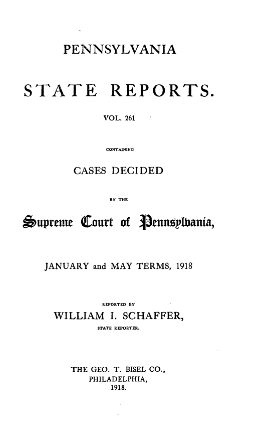 handle is hein.statereports/pensrts0261 and id is 1 raw text is: PENNSYLVANIASTATE     REPORTS.VOL. 261CONTAININGCASES DECIDEDBY THESupreme Court ofpennplbania,JANUARY and MAY TERMS, 1918REPORTED BYWILLIAM     I. SCHAFFER,STATE REPORTER.THE GEO. T. BISEL CO.,PHILADELPHIA,1918.