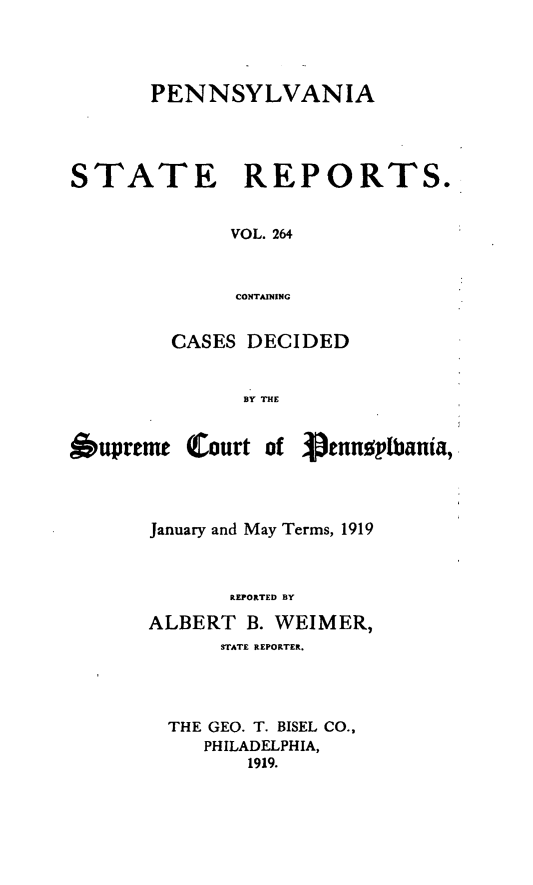 handle is hein.statereports/pensrts0264 and id is 1 raw text is: PENNSYLVANIASTATE REPORTS.VOL. 264CONTAININGCASES DECIDEDBY THE6upreme Court of 3pennplbania,January and May Terms, 1919REPORTED BYALBERT B. WEIMER,STATE REPORTER.THE GEO. T. BISEL CO.,PHILADELPHIA,1919.