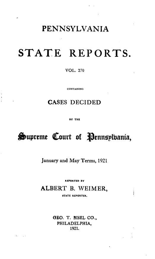 handle is hein.statereports/pensrts0270 and id is 1 raw text is: PENNSYLVANIASTATE REPORTS.VOL. 270CONTAININGCASES DECIDEDBY THE&upreme Court of 3.ennplbania,January and May Terms, 1921REPORTED BYALBERT B. WEIMER,STATE REPORTER.GEO. T. BISEL CO.,PHILADELPHIA,1921.