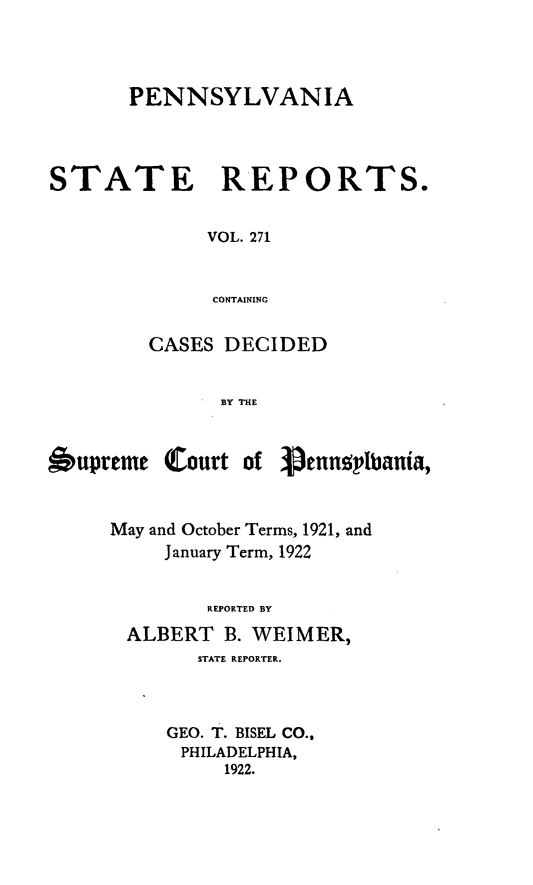 handle is hein.statereports/pensrts0271 and id is 1 raw text is: PENNSYLVANIASTATE REPORTS.VOL. 271CONTAININGCASES DECIDEDBY THE6upreme Court of )enneylbiania,May and October Terms, 1921, andJanuary Term, 1922REPORTED BYALBERT B. WEIMER,STATE REPORTER.GEO. T. BISEL CO.,PHILADELPHIA,1922.