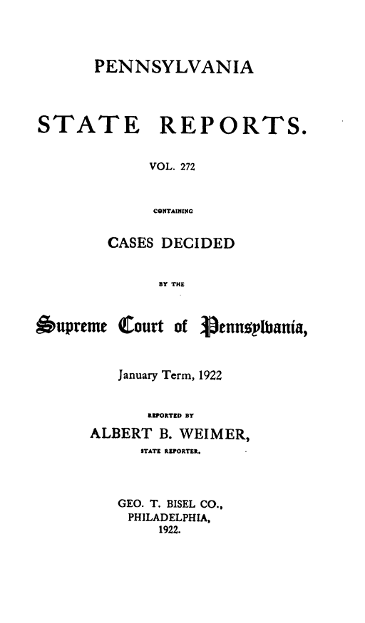 handle is hein.statereports/pensrts0272 and id is 1 raw text is: PENNSYLVANIASTATE     REPORTS.VOL. 272CONTAININCCASES DECIDEDBY THEOupremeCourt of Venno!,lbania,January Term, 1922RIPORTED BYALBERT B. WEIMER,STATE REPORTER.GEO. T. BISEL CO.,PHILADELPHIA,1922.
