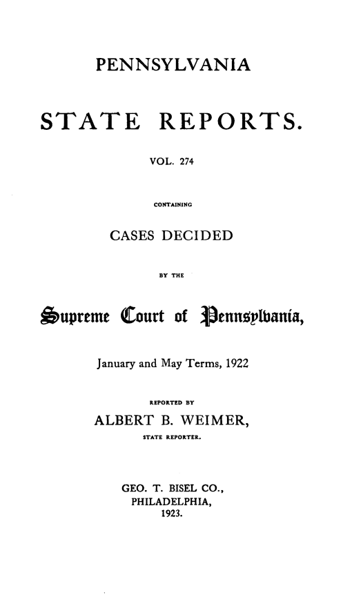 handle is hein.statereports/pensrts0274 and id is 1 raw text is: PENNSYLVANIASTATEREPORTS.VOL. 274CONTAININGCASES DECIDEDBY THEOupreme Court of  enngplbania,January and May Terms, 1922REPORTED BYALBERT B. WEIMER,STATE REPORTER.GEO. T. BISEL CO.,PHILADELPHIA,1923.
