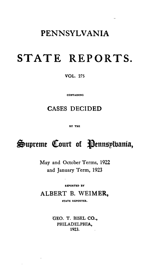 handle is hein.statereports/pensrts0275 and id is 1 raw text is: PENNSYLVANIASTATE      REPORTS.VOL. 275CONTAININGCASES DECIDEDBY THESupremeCourt of Vennoylbania,May and October Terms, 1922and January Term, 1923REPORTED BYALBERT B. WEIMER,STATE REPORTER.GEO. T. BISEL CO.,PHILADELPHIA,1923.