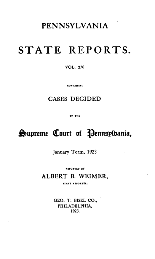 handle is hein.statereports/pensrts0276 and id is 1 raw text is: PENNSYLVANIASTATE REPORTS.VOL. 276cONrAININgCASES DECIDEDBY THEOupreme Court of Vennplbania,January Term, 1923REPORTED ByALBERT B. WEIMER,STATE REPORTER.GEO. T. BISEL CO.,PHILADELPHIA,1923.