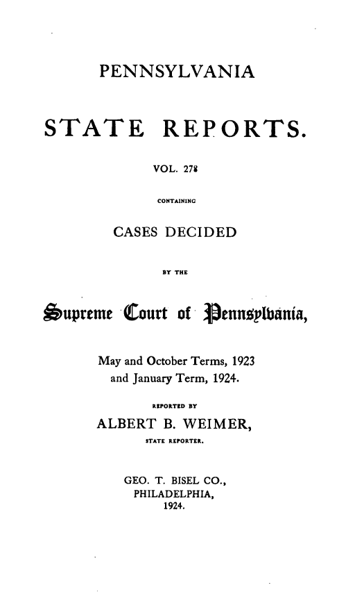 handle is hein.statereports/pensrts0278 and id is 1 raw text is: PENNSYLVANIASTATE REPORTS.VOL. 279CONTAININGCASES DECIDEDBY THE6upreme Court of - 3ennoptbania,May and October Terms, 1923and January Term, 1924.REPOITED BYALBERT B. WEIMER,STATE REPORTER.GEO. T. BISEL CO.,PHILADELPHIA,1924.