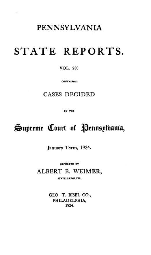 handle is hein.statereports/pensrts0280 and id is 1 raw text is: PENNSYLVANIASTATERE-PORTS.VOL. 280CONTAININGCASES DECIDEDBY THEOupreme Court ofJanuary Term, 1924.REPORTED BYALBERT B. WEIMER,STATE REPORTER.GEO. T. BISEL CO.,PHILADELPHIA,1924.'pennaglbania,