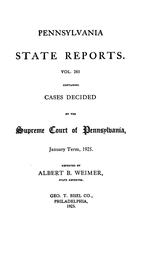 handle is hein.statereports/pensrts0283 and id is 1 raw text is: PENNSYLVANIASTATEREPORTS.VOL. 283CONTAININGCASES DECIDEDBY THE6upremeCourt of Penn ' bania,January Term, 1925.REPORTED BYALBERT B. WEIMER,STATE REPORTER.GEO. T. BISEL CO.,PHILADELPHIA,1925.
