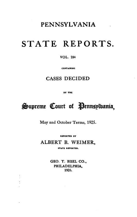 handle is hein.statereports/pensrts0284 and id is 1 raw text is: PENNSYLVANIASTATE      REPORTS.VOL. 284CONTAININGCASES DECIDEDBY THE6upremeCourt of PennopIbania,May and October Terms, 1925.REPORTED BYALBERT B. WEIMER,STATE RIPORTER.GEO. T. BISEL CO.,PHILADELPHIA,1926.