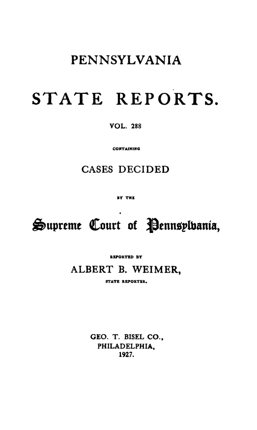 handle is hein.statereports/pensrts0288 and id is 1 raw text is: PENNSYLVANIASTATE REPORTS.VOL. 288CONTAININGCASES DECIDEDU1 TKIl6upremt Court ofPenngplbania,RUOA TD BYALBERT B. WEIMER,STATE REPORTER.GEO. T. BISEL CO..PHILADELPHIA,1927.