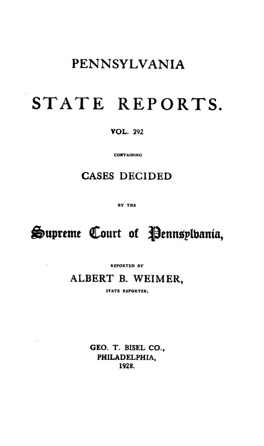 handle is hein.statereports/pensrts0292 and id is 1 raw text is: PENNSYLVANIASTATE REPORTS.VOL. 292CONTAININGCASES DECIDEDBY THEOupreme (Court of 3penntplbania,REPORTED BYALBERT B. WEIMER,STATE REPORTER.GEO. T. BISEL CO.,PHILADELPHIA,1928.