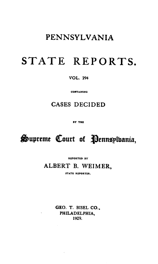 handle is hein.statereports/pensrts0294 and id is 1 raw text is: PENNSYLVANIASTATEREPORTS.VOL. 294CONTAININGCASES DECIDEDBY THE6upremeCourt ofVtnptbania,REPORTED BYALBERT B. WEIMER,STATE REPORTER.GEO. T. BISEL CO..PHILADELPHIA,1929.