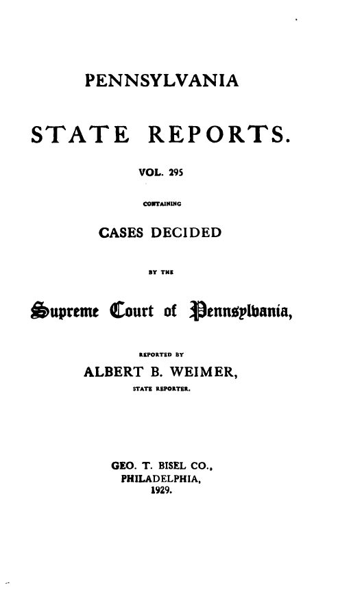 handle is hein.statereports/pensrts0295 and id is 1 raw text is: PENNSYLVANIASTATE REPORTS.VOL. 295CONTAININGCASES DECIDEDBY THE*uprtmt Court ofREPORTED BYALBERT B. WEIMER,STATE REPORTBR.GEO. T. BISEL CO..PHILADELPHIA,1929.petusplbania,