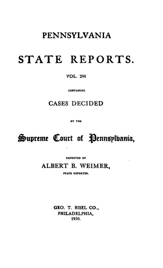 handle is hein.statereports/pensrts0298 and id is 1 raw text is: PENNSYLVANIASTATE REPORTS.VOL. 298CONTAININGCASES DECIDEDBY THlEOupreme Court of Aennplbania,REPORTED BYALBERT B. WEIMER,STATE REPORTER.GEO. T. BISEL CO.,PHILADELPHIA,1930.