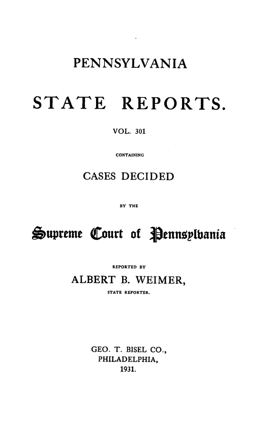 handle is hein.statereports/pensrts0301 and id is 1 raw text is: PENNSYLVANIASTATE REPORTS.VOL. 301CONTAININGCASES DECIDEDBY THE6upreme Court of 3penusplbaniaREPORTED BYALBERT B. WEIMER,STATE REPORTER.GEO. T. BISEL CO.,PHILADELPHIA,1931.
