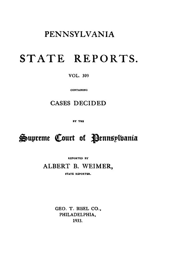 handle is hein.statereports/pensrts0309 and id is 1 raw text is: PENNSYLVANIASTATE REPORTS.VOL. 309CONTAININGCASES DECIDEDBY THE&upreme Court ofpenusylbaniakEPOKRD~ BYALBERT B. WEIMER,STATE REPORTER.GEO. T. BISEL CO.,PHILADELPHIA,1933.