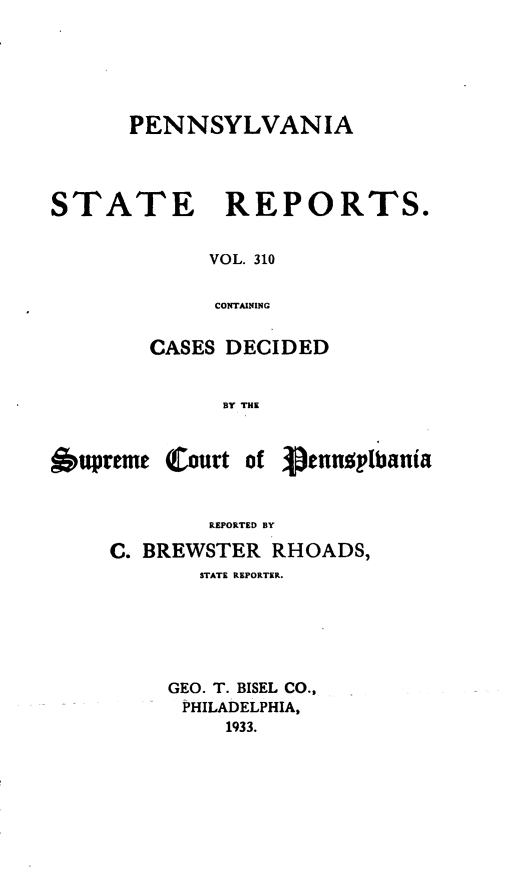 handle is hein.statereports/pensrts0310 and id is 1 raw text is: PENNSYLVANIASTATEREPORTS.VOL. 310CONTAININGCASES DECIDEDBY THEbupreme(Court of VennsylbaniaREPORTED BYC. BREWSTER RHOADS,STATE REPORTER.GEO. T. BISEL CO.,PHILADELPHIA,1933.