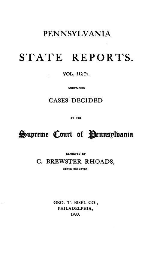 handle is hein.statereports/pensrts0312 and id is 1 raw text is: PENNSYLVANIASTATE REPORTS.VOL. 312 Pa.CONTAININGCASES DECIDEDBY THE6upreme (Court ofREPORTED BYC. BREWSTER RHOADS,STATE REPORTER.GEO. T. BISEL CO.,PHILADELPHIA,1933.'pengplbata