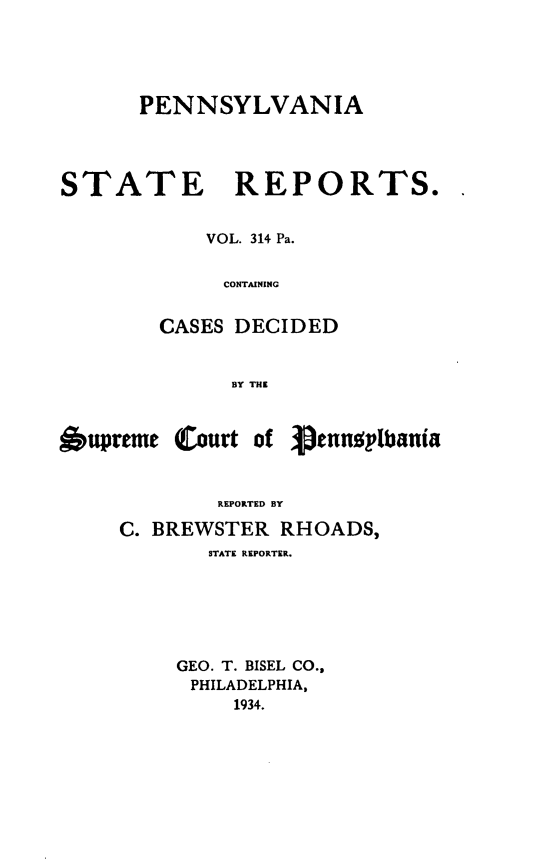 handle is hein.statereports/pensrts0314 and id is 1 raw text is: PENNSYLVANIASTATE REPORTS.VOL. 314 Pa.CONTAININGCASES DECIDED13Y THE6upreme (Court of 3ennslbaniaREPORTED BYC. BREWSTER RHOADS,STATE REPORTER.GEO. T. BISEL CO.,PHILADELPHIA,1934.