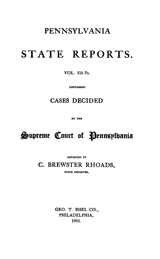 handle is hein.statereports/pensrts0316 and id is 1 raw text is: PENNSYLVANIASTATE REPORTS.VOL. 316 Pa.CONTAININGCASES DECIDEDBY THEoupreme (Court of 3.ennpibaniaREPORTED BYC. BREWSTER RHOADS,STATE REPORTER.GEO. T. BISEL CO.,PHILADELPHIA,1935.