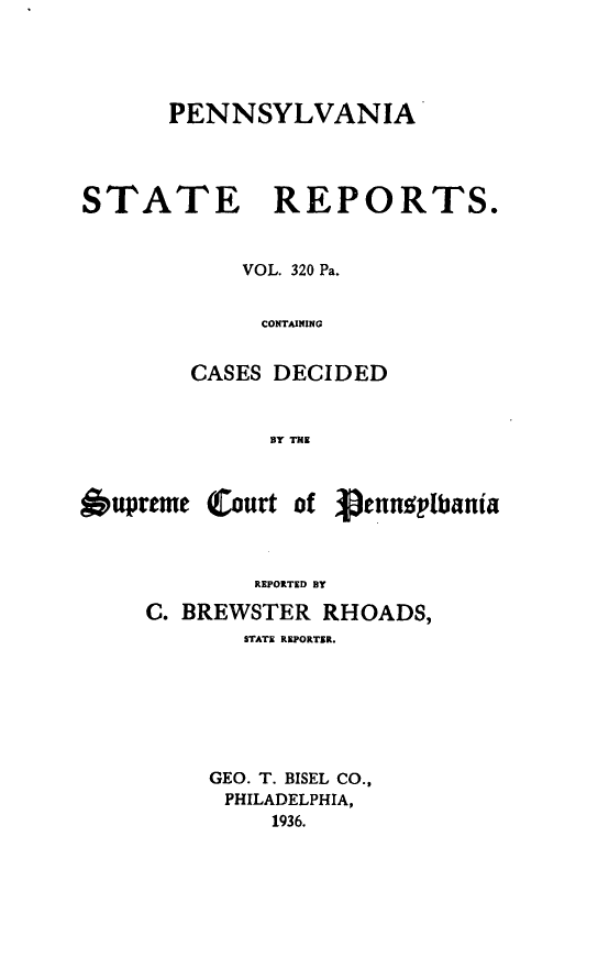 handle is hein.statereports/pensrts0320 and id is 1 raw text is: PENNSYLVANIASTATE REPORTS.VOL. 320 Pa.CONTAININGCASES DECIDEDBY THE6upreme (Court of 3,ennplbaniaREPORTED BYC. BREWSTER RHOADS,STATE REPORTER.GEO. T. BISEL CO.,PHILADELPHIA,1936.