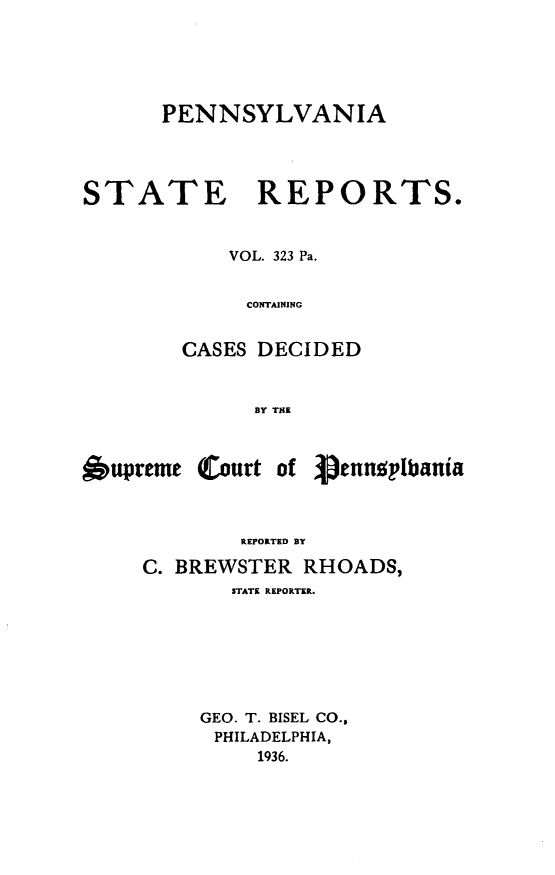 handle is hein.statereports/pensrts0323 and id is 1 raw text is: PENNSYLVANIASTATE REPORTS.VOL. 323 Pa.CONTAININGCASES DECIDEDBY THEl6upreme(Court ofREPORTED BYC. BREWSTER RHOADS,STATE REPORTER.GEO. T. BISEL CO.,PHILADELPHIA,1936.-pennoplbania