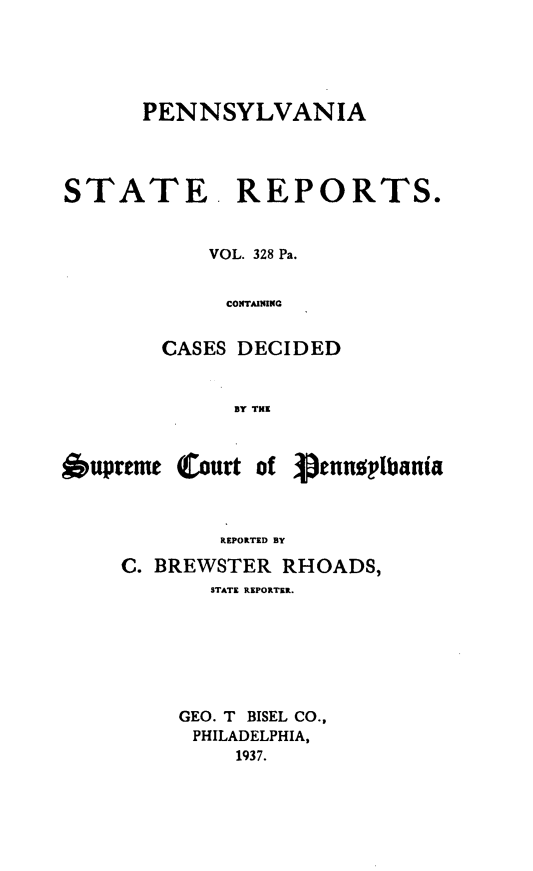 handle is hein.statereports/pensrts0328 and id is 1 raw text is: PENNSYLVANIASTATE. REPORTS.VOL. 328 Pa.CONTAImNCASES DECIDEDBY THE6upreme Court of VennplbaniaREPORTED BYC. BREWSTER RHOADS,STATE REPORTER.GEO. T BISEL CO.,PHILADELPHIA,1937.